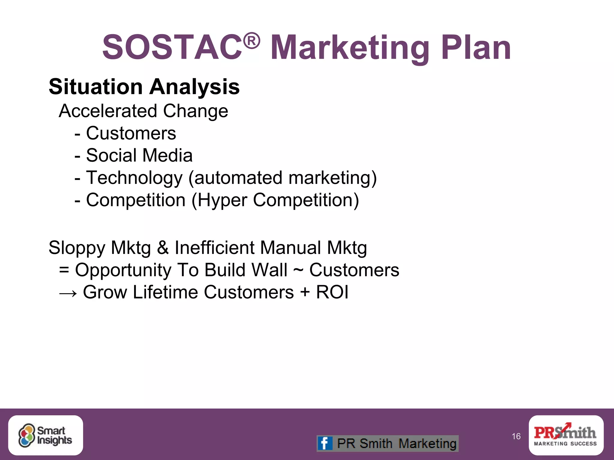 16
SOSTAC® Marketing Plan
Situation Analysis
Accelerated Change
- Customers
- Social Media
- Technology (automated marketing)
- Competition (Hyper Competition)
Sloppy Mktg & Inefficient Manual Mktg
= Opportunity To Build Wall ~ Customers
→ Grow Lifetime Customers + ROI
 