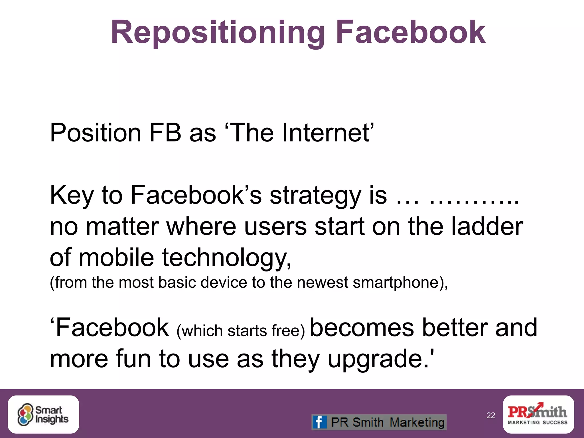 22
Repositioning Facebook
Position FB as „The Internet‟
Key to Facebook‟s strategy is … ………..
no matter where users start on the ladder
of mobile technology,
(from the most basic device to the newest smartphone),
„Facebook (which starts free) becomes better and
more fun to use as they upgrade.'
 