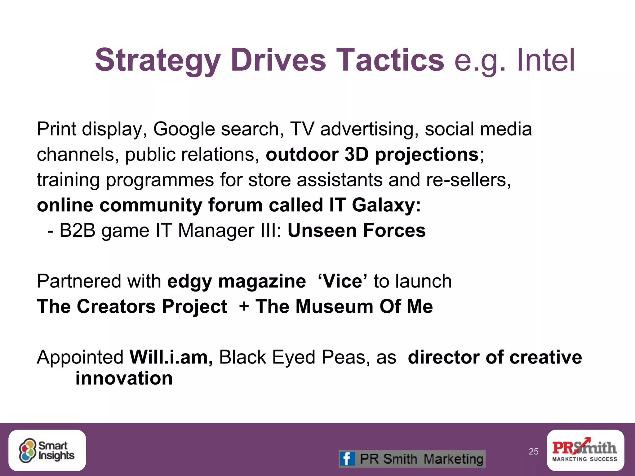 25
Strategy Drives Tactics e.g. Intel
Print display, Google search, TV advertising, social media
channels, public relations, outdoor 3D projections;
training programmes for store assistants and re-sellers,
online community forum called IT Galaxy:
- B2B game IT Manager III: Unseen Forces
Partnered with edgy magazine ‘Vice’ to launch
The Creators Project + The Museum Of Me
Appointed Will.i.am, Black Eyed Peas, as director of creative
innovation
 