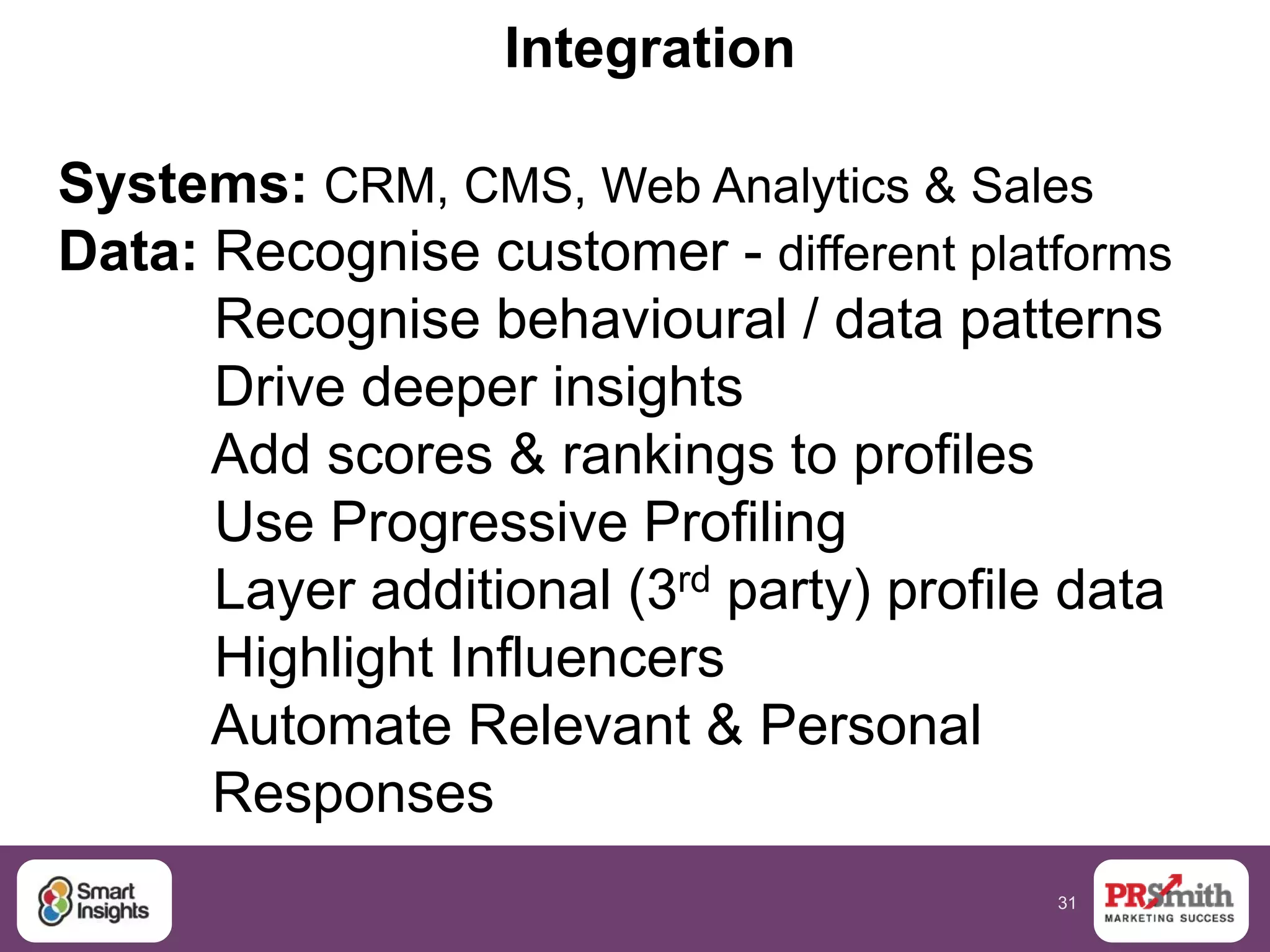 31
Integration
Systems: CRM, CMS, Web Analytics & Sales
Data: Recognise customer - different platforms
Recognise behavioural / data patterns
Drive deeper insights
Add scores & rankings to profiles
Use Progressive Profiling
Layer additional (3rd party) profile data
Highlight Influencers
Automate Relevant & Personal
Responses
 