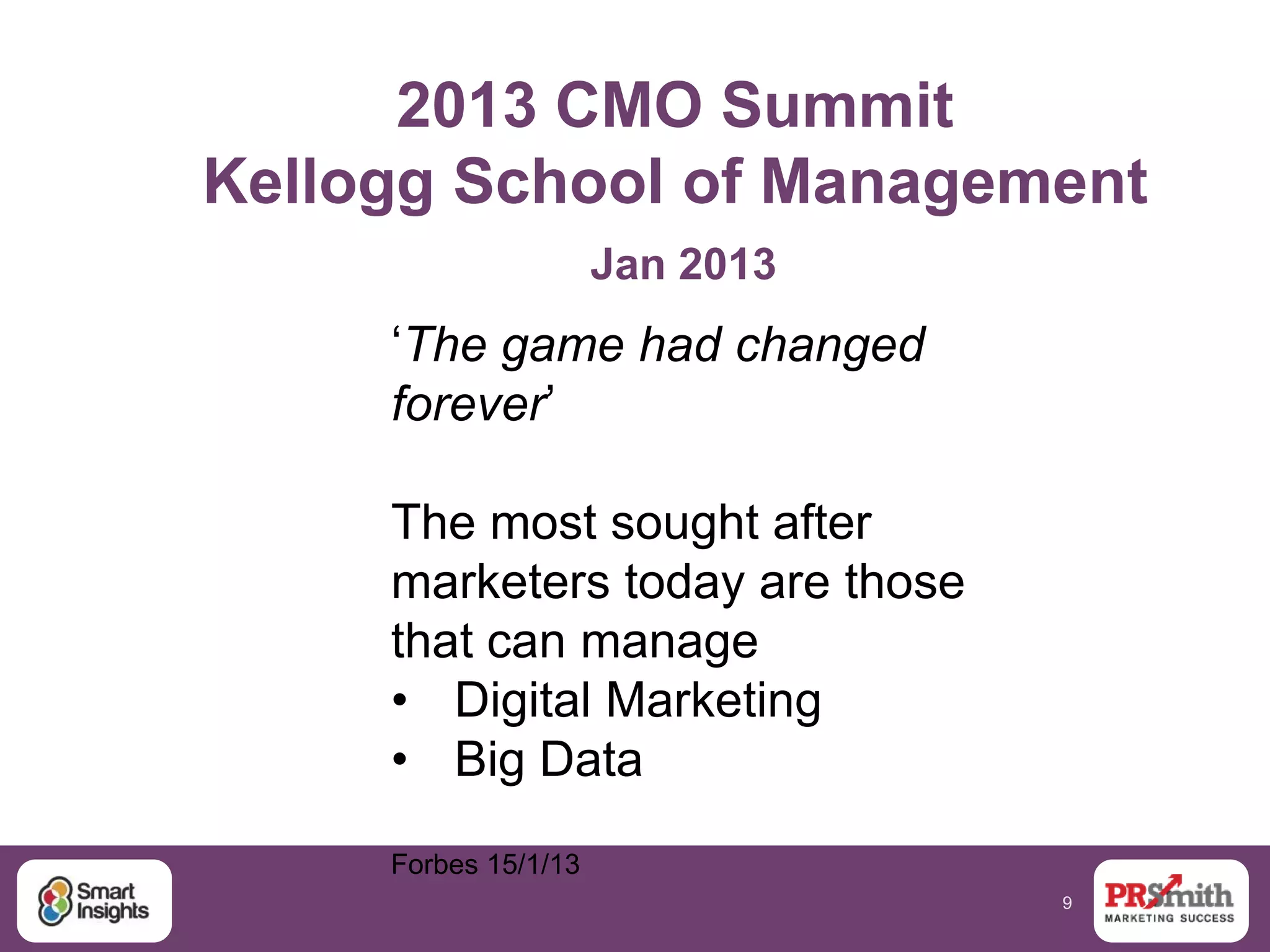 9
2013 CMO Summit
Kellogg School of Management
Jan 2013
„The game had changed
forever‟
The most sought after
marketers today are those
that can manage
• Digital Marketing
• Big Data
Forbes 15/1/13
 