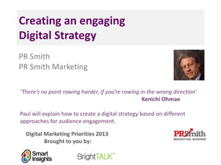 Creating an engaging
Digital Strategy
PR Smith
PR Smith Marketing
‘There’s no point rowing harder, if you’re rowing in the wrong direction’
Kenichi Ohmae
Paul will explain how to create a digital strategy based on different
approaches for audience engagement.
Digital Marketing Priorities 2013
Brought to you by:
 
