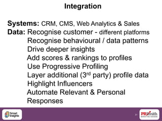 31
Integration
Systems: CRM, CMS, Web Analytics & Sales
Data: Recognise customer - different platforms
Recognise behavioural / data patterns
Drive deeper insights
Add scores & rankings to profiles
Use Progressive Profiling
Layer additional (3rd party) profile data
Highlight Influencers
Automate Relevant & Personal
Responses
 