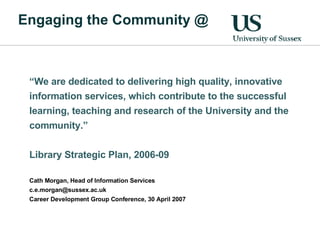 Engaging the Community @ “ We are dedicated to delivering high quality, innovative information services, which contribute to the successful learning, teaching and research of the University and the community.”  Library Strategic Plan, 2006-09 Cath Morgan, Head of Information Services [email_address] Career Development Group Conference, 30 April 2007 