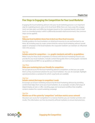 Chapter Four

Five Steps to Engaging the Competition for Your Local Marketer
Engaging the local marketing advisors into your local marketing process is an important
step for exploding brand value at the local level. While there are many ways this engagement can take place and differing strategies based on the corporate brand’s role at retail
(such as a branded product within a differently branded retail environment), five common
steps can be applied.

Step One
Help your local marketers know how to best use these local resources
Provide guidance for local marketers on what local resources to use and how best to use
them. By including ways to create content that the various local marketing advisors would
apply to campaigns in the local marketer, the corporate marketer can maintain an influential
role in the process.

Step Two
Include content for competitors – i.e. graphic standards and mdf/co-op guidelines
Make it easy for these local competitors to interact with the local marketing resource you
provide for your local marketers. Include content that guides them so that graphic standards
are maintained and MDF/co-op guidelines are followed.

Step Three
Make your marketing hub user friendly for competitors
Set up special access for the local marketing advisors/competitors so that you can guide
them as they recommend solutions for your local marketers. You can, for example, highlight
special promotions or products for which coop funds are available.

Step Four
Include content that maps to competitors’ needs
Encourage use of your marketing resource by the local marketing advisors by providing
content that helps them serve your local marketers. As an example, include a full range of
digital display ad sizes or offer a landing page and social post workflow that simplifies
content creation for a social marketing campaign.

Step Five
Monitor use of the system by “competitors” and share metrics across network
Structure user access for “competitors” in a manner that lets you can monitor activities and
results. This information can then be shared to all local marketers to ensure best practices.

Engaging the Competition

8

 