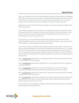 About This Series
When we first published the Distributed Marketing Leadership Series guidebook “Exploding
Brand Value at the Local Level,” we had no expectation that it would quickly move to be one
of the all-time most downloaded content pieces from the Saepio library and sustain that
position for the next three years. But we probably shouldn’t have been surprised.
Exploding brand value at the local level is the objective of every distributed marketer. And
it’s not an easy task.
In this DMLS Guidebook series, we both revisit and expand on the concepts laid out in the
first guidebook and the subsequent industry-specific versions of this popular paper. In this
revisit, we find that much has changed since our first publication date. However, we are
frustrated by how much remains the same.
In particular, we are frustrated by the fact that while expansive, innovative distributed
marketing platform solutions are now fully market-tested and proven, many corporate and
local marketers are still struggling with basic relationships.
Thus, we have chosen to provide an expanded take on the Five (now Six) C’s of the win-win
brand marketing strategy. There’s nothing inherently profound about these six C’s. Yet, they
so often remain overlooked or minimized and a less-than-optimal brand value results. We
trust this expanded view will provide valuable insights that will help you build the effectives
of your distributed marketing efforts and truly explode brand value for your organization at
the local level.
Part 1 (available here) explored how to explode your brand’s value a the local level with the
6 C’s of corporate + local marketing.
Part 2 (available here) explored the importance of common objectives between corporate
and local marketers.
Part 3 (available here) explored the unique challenges faced by corporate marketing
managers of distributed marketing networks and outlines why consistency matters.
Part 4 (available here) explored the need to have coordinated corporate and local marketing
messages at key “moments of truth”.
Part 5 (available here) explored the need to have an effective shared customer program with
clear defintions of a customer and the relationships of the corporate brand and the local
brand or delivery point to that customer.
Part 6 explores how to engage the competition to help maximize the resources the corporate
marketer provides to local marketers.

Engaging the Competition

 