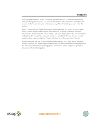 Introduction
The corporate marketers efforts to explode brand value at the local level is challenging
enough when just a corporate and local marketer relationship is involved. It can become
exponentially more challenging when a vast array of local marketing advisors enter the
picture.
These “competitors” for the local marketing mindshare come in a variety of forms – local
media outlets, search marketing firms, local agencies, et cetera – but all are intent on
developing a relationship with and/or selling a service to the local marketer. The competitor
understands the value of the corporate brand, but sees it only through the lens of local
opportunity, an opportunity that includes ad spend on his/her marketing channel.
While the natural reaction of the corporate marketer might be to build “moats and walls”
around its distributed marketing network to protect local marketers from these competitors,
the more prudent approach is to engage the competition for the purpose of guiding its
influence of the local competitor.

Engaging the Competition

1

 