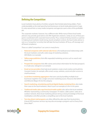 Chapter One

Defining the Competition
Local marketers have plenty of entities vying for their limited advertising dollars. That’s
understandable as the total spend by local businesses on local media placements is huge.
It’s only natural that so many media companies and agencies want a slice of this profitable
pie.
The corporate marketer, however, has a different take. While many of these local media
advisors may provide good advice and offer legitimate solutions, rarely are any of these programs coordinated with corporate brand activity. Thus, instead of being viewed as a partner
in helping local marketers build strong, brand compliant content, the local media advisor is
seen as a “competitor,” an entity that will take the local marketer off focus, off message and
off brand compliance.
These so-called “competitors” can come in many forms:
•	

National companies with national sales forces who build personal relationships with
the local marketers and sell a wide range of marketing solutions.
DEX Media is an example.

•	

Yellow page publishers that offer expanded marketing services such as search and
direct mail.

•	

Prospect list companies that offer names and contact information for the best prospects
in a trade area. Salesgenie is an example.

•	

Email service providers that help local marketers create email creative and build lists.
Constant Contact, for example, offers email, surveys, websites, social and other services to
small businesses.

•	

Local direct marketing aggregators that save costs by bundling multiple local
businesses together into a single consumer marketing source. Resources like ValPak™
and Welcome Wagon fit into this category.

•	

Search marketing, remarketing and local digital display marketing firms also make
their cases to the local marketers. Reach Local is an example of a firm in this space.

•	

Traditional media sales reps from local media outlets also call on the local marketer.
Whether representing a community newspaper, TV station, cable system, radio ad or
outdoor network, these local marketing advisors bring a strong knowledge of the local
marketplace and often provide a compelling case to the local marketer.

•	

Turn-key direct mail programs are often offered by sales reps from local printers.
A local USPS business services rep may also encourage a program such as Every Door
Direct Mail™ .

Engaging the Competition

2

 