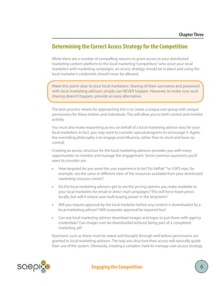 Chapter Three

Determining the Correct Access Strategy for the Competition
While there are a number of compelling reasons to grant access to your distributed
marketing content platform to the local marketing “competitors” who assist your local
marketers with marketing campaigns, an access strategy should be in place and using the
local marketer’s credentials should never be allowed.

Make this point clear to your local marketers: sharing of their username and password
with local marketing advisors simply can NEVER happen. However, to make sure such
sharing doesn’t happen, provide an easy alternative.
The best-practice means for approaching this is to create a unique user group with unique
permissions for these entities and individuals. This will allow you to both control and monitor
activity.
You must also make requesting access on behalf of a local marketing advisor easy for your
local marketers. In fact, you may want to consider special programs to encourage it. Again,
the overriding philosophy is to engage and influence, rather than to resist and have no
control.
Creating an access structure for the local marketing advisors provides you with many
opportunities to monitor and manage the engagement. Some common questions you’ll
want to consider are:
•	

How targeted do you want the user experience to be? Do ValPak ™or USPS reps, for
example, see the same or different view of the resources available from your distributed
marketing resource center?

•	

Do the local marketing advisors get to see the pricing options you make available to
your local marketers for email or direct mail campaigns? This will force lower prices
locally, but will it reduce your bulk buying power in the long term?

•	

Will you require approval by the local marketer before any content is downloaded by a
local marketing advisor? Will corporate approval be required too?

•	

Can any local marketing advisor download images and logos or just those with agency
credentials? Can images ever be downloaded without being part of a completed
marketing ad?

Questions such as these must be asked and thought through well before permissions are
granted to local marketing advisors. The way you structure their access will naturally guide
their use of the system. Obviously, creating a complex, hard-to-manage user access strategy

Engaging the Competition

6

 