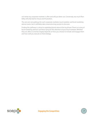 isn’t what any corporate marketer is after and will just deter use. Conversely, too much flexibility will only lead to misuse and frustration.
The win-win-win pathway for each corporate marketer, local marketer and local marketing
advisor exists. But it will likely take a brainstorming session to discover.
Finding this pathway is critical to exploding brand value at the local level. There’s an army of
local marketing advisors out there vying for the attention of your local marketer. Whether
they are allies or enemies largely depends on how you choose to include and engage them
and how well you execute on that strategy. 

Engaging the Competition

7

 