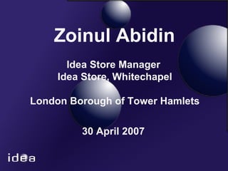 Zoinul Abidin   Idea Store Manager  Idea Store, Whitechapel London Borough of Tower Hamlets 30 April 2007 