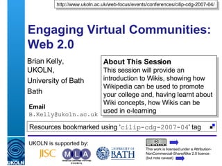 Engaging Virtual Communities: Web 2.0 Brian Kelly,  UKOLN, University of Bath Bath Email [email_address] UKOLN is supported by: http://www.ukoln.ac.uk/web-focus/events/conferences/cilip-cdg-2007-04/ About This Session This session will provide an introduction to Wikis, showing how Wikipedia can be used to promote your college and, having learnt about Wiki concepts, how Wikis can be used in e-learning This work is licensed under a Attribution-NonCommercial-ShareAlike 2.0 licence (but note caveat) Resources bookmarked using ‘ cilip-cdg-2007-04 ' tag  
