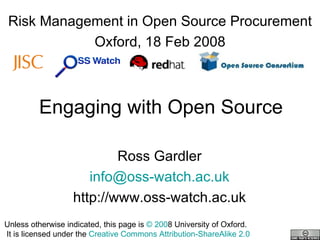 Engaging with Open Source Ross Gardler [email_address] http://www.oss-watch.ac.uk Risk Management in Open Source Procurement Oxford, 18 Feb 2008 Unless otherwise indicated, this page is  © 200 8 University of Oxford.   It is licensed under the  Creative Commons Attribution-ShareAlike 2.0 