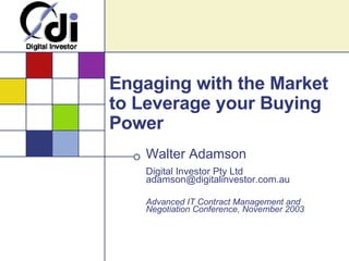 Engaging with the Market to Leverage your Buying Power Walter Adamson Digital Investor Pty Ltd [email_address] Advanced IT Contract Management and Negotiation Conference, November 2003 