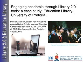 Engaging academia through Library 2.0 tools: a case study: Education Library,  University of Pretoria. Library 2.0 @ Education Library http://www.flickr.com/photos/willhale/1446606688/sizes/m/   Presentation by Johann van Wyk at the African Digital Scholarship and Curation Conference held from 12-14 May 2009 at CSIR Conference Centre, Pretoria, South Africa http://www.flickr.com/photos/aspengrey/2231205086/sizes/m/ 