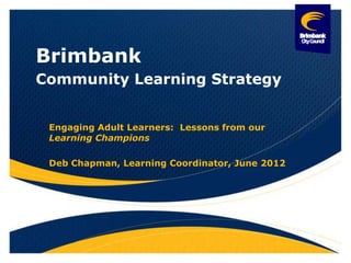 Brimbank
Community Learning Strategy


 Engaging Adult Learners: Lessons from our
 Learning Champions

 Deb Chapman, Learning Coordinator, June 2012
 