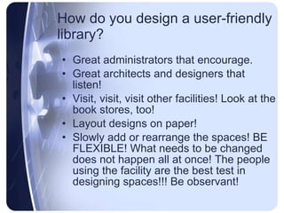 How do you design a user-friendly library? Great administrators that encourage. Great architects and designers that listen! Visit, visit, visit other facilities! Look at the book stores, too! Lay out your  designs on paper! Share with others and talk about it! BE FLEXIBLE! What needs changing does not happen overnight! The students using the facility are the best judge if the space is right! Be observant -  if the students like it, they will let you know! 