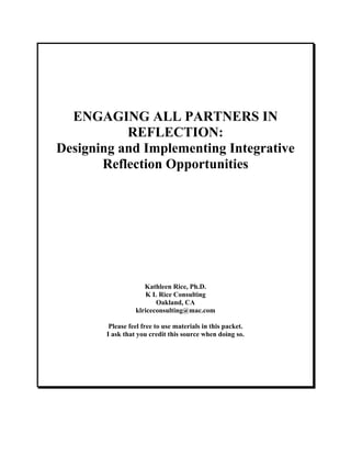 ENGAGING ALL PARTNERS IN
           REFLECTION:
Designing and Implementing Integrative
       Reflection Opportunities




                     Kathleen Rice, Ph.D.
                     K L Rice Consulting
                         Oakland, CA
                  klriceconsulting@mac.com

         Please feel free to use materials in this packet.
        I ask that you credit this source when doing so.
 