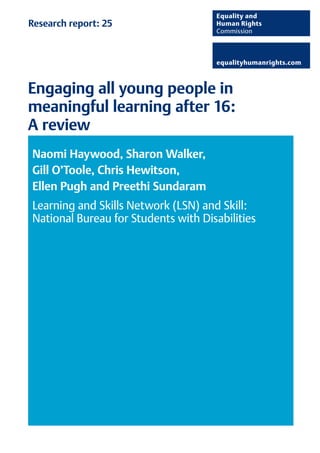 Research report: 25 
Engaging all young people in 
meaningful learning after 16: 
A review 
Naomi Haywood, Sharon Walker, 
Gill O’Toole, Chris Hewitson, 
Ellen Pugh and Preethi Sundaram 
Learning and Skills Network (LSN) and Skill: 
National Bureau for Students with Disabilities 
 