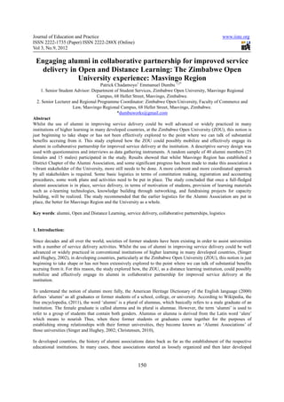 Journal of Education and Practice                                                                     www.iiste.org
ISSN 2222-1735 (Paper) ISSN 2222-288X (Online)
Vol 3, No.9, 2012

 Engaging alumni in collaborative partnership for improved service
  delivery in Open and Distance Learning: The Zimbabwe Open
              University experience: Masvingo Region
                                     Patrick Chadamoyo1 Emmanuel Dumbu 1,2*
     1. Senior Student Advisor: Department of Student Services, Zimbabwe Open University, Masvingo Regional
                                   Campus, 68 Hellet Street, Masvingo, Zimbabwe.
  2. Senior Lecturer and Regional Programme Coordinator: Zimbabwe Open University, Faculty of Commerce and
                       Law, Masvingo Regional Campus, 68 Hellet Street, Masvingo, Zimbabwe.
                                              *dumbuworks@gmail.com
Abstract
Whilst the use of alumni in improving service delivery could be well advanced or widely practiced in many
institutions of higher learning in many developed countries, at the Zimbabwe Open University (ZOU), this notion is
just beginning to take shape or has not been effectively explored to the point where we can talk of substantial
benefits accruing from it. This study explored how the ZOU could possibly mobilize and effectively engage its
alumni in collaborative partnership for improved service delivery at the institution. A descriptive survey design was
used with questionnaires and interviews as data gathering instruments. A random sample of 40 alumni members (25
females and 15 males) participated in the study. Results showed that whilst Masvingo Region has established a
District Chapter of the Alumni Association, and some significant progress has been made to make this association a
vibrant stakeholder of the University, more still needs to be done. A more coherent and more coordinated approach
by all stakeholders is required. Some basic logistics in terms of constitution making, registration and accounting
procedures, some work plans and activities need to be put in place. The study concluded that once a full-fledged
alumni association is in place, service delivery, in terms of motivation of students, provision of learning materials
such as e-learning technologies, knowledge building through networking, and fundraising projects for capacity
building, will be realized. The study recommended that the earlier logistics for the Alumni Association are put in
place, the better for Masvingo Region and the University as a whole.

Key words: alumni, Open and Distance Learning, service delivery, collaborative partnerships, logistics


1. Introduction:

Since decades and all over the world, societies of former students have been existing in order to assist universities
with a number of service delivery activities. Whilst the use of alumni in improving service delivery could be well
advanced or widely practiced in conventional institutions of higher learning in many developed countries, (Singer
and Hughey, 2002), in developing countries, particularly at the Zimbabwe Open University (ZOU), this notion is just
beginning to take shape or has not been extensively explored to the point where we can talk of substantial benefits
accruing from it. For this reason, the study explored how, the ZOU, as a distance learning institution, could possibly
mobilize and effectively engage its alumni in collaborative partnership for improved service delivery at the
institution.

To understand the notion of alumni more fully, the American Heritage Dictionary of the English language (2000)
defines ‘alumni’ as all graduates or former students of a school, college, or university. According to Wikipedia, the
free encyclopedia, (2011), the word ‘alumni’ is a plural of alumnus, which basically refers to a male graduate of an
institution. The female graduate is called alumna and its plural is alumnae. However, the term ‘alumni’ is used to
refer to a group of students that contain both genders. Alumnus or alumna is derived from the Latin word ‘alere’
which means to nourish Thus, when these former students or graduates come together for the purposes of
establishing strong relationships with their former universities, they become known as ‘Alumni Associations’ of
those universities (Singer and Hughey, 2002; Christensen, 2010),

In developed countries, the history of alumni associations dates back as far as the establishment of the respective
educational institutions. In many cases, these associations started as loosely organized and then later developed



                                                        150
 