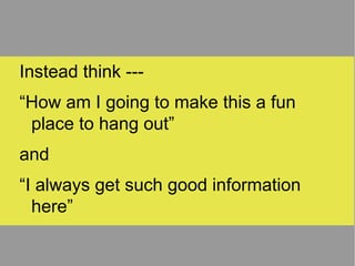 Instead think --- “ How am I going to make this a fun place to hang out” and “ I always get such good information here” 