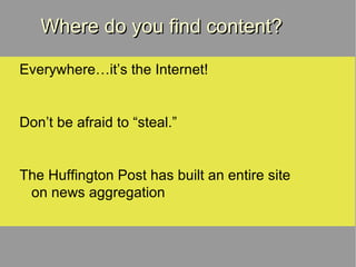 Where do you find content? Everywhere…it’s the Internet! Don’t be afraid to “steal.” The Huffington Post has built an entire site on news aggregation 