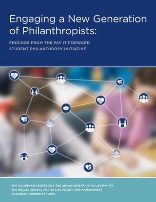 Engaging a New Generation
of Philanthropists:
FINDINGS FROM THE PAY IT FORWARD
STUDENT PHILANTHROPY INITIATIVE

THE SILLERMAN CENTER FOR THE ADVANCEMENT OF PHILANTHROPY
THE HELLER SCHOOL FOR SOCIAL POLICY AND MANAGEMENT
BRANDEIS UNIVERSITY | 2014

 