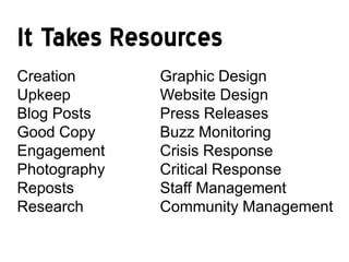 It Takes Resources
Creation      Graphic Design
Upkeep        Website Design
Blog Posts    Press Releases
Good Copy     Buzz Monitoring
Engagement    Crisis Response
Photography   Critical Response
Reposts       Staff Management
Research      Community Management
 