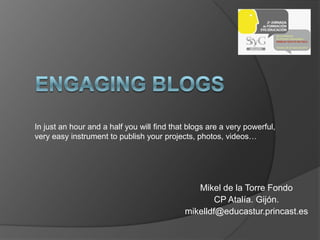 In just an hour and a half you will find that blogs are a very powerful,
very easy instrument to publish your projects, photos, videos…




                                               Mikel de la Torre Fondo
                                                    CP Atalía. Gijón.
                                            mikelldf@educastur.princast.es
 