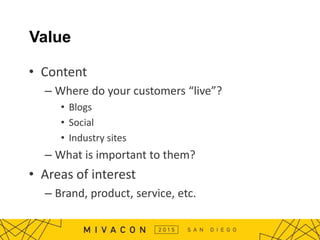 Value
• Content
– Where do your customers “live”?
• Blogs
• Social
• Industry sites
– What is important to them?
• Areas of interest
– Brand, product, service, etc.
 