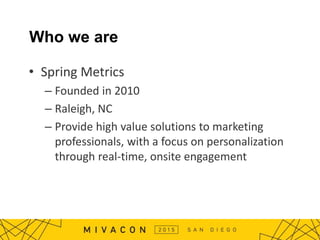 Who we are
• Spring Metrics
– Founded in 2010
– Raleigh, NC
– Provide high value solutions to marketing
professionals, with a focus on personalization
through real-time, onsite engagement
 