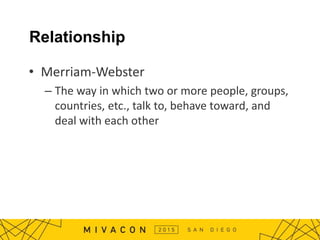 Relationship
• Merriam-Webster
– The way in which two or more people, groups,
countries, etc., talk to, behave toward, and
deal with each other
 