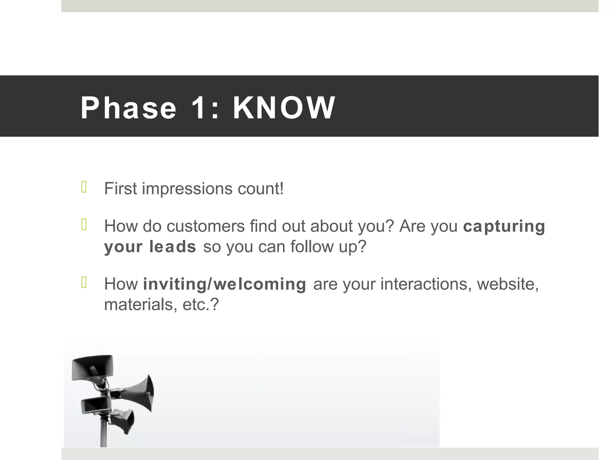 Phase 1: KNOW
 First impressions count!
 How do customers find out about you? Are you capturing
your leads so you can follow up?
 How inviting/welcoming are your interactions, website,
materials, etc.?
 