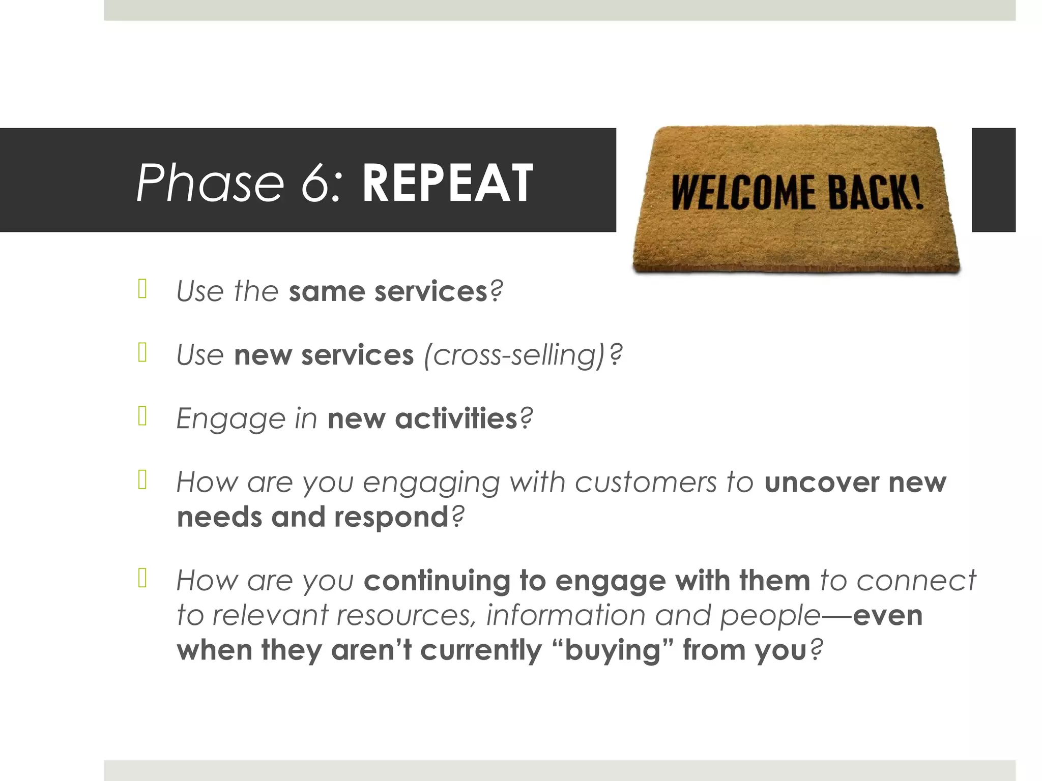 Phase 6: REPEAT
 Use the same services?
 Use new services (cross-selling)?
 Engage in new activities?
 How are you engaging with customers to uncover new
needs and respond?
 How are you continuing to engage with them to connect
to relevant resources, information and people—even
when they aren’t currently “buying” from you?
 