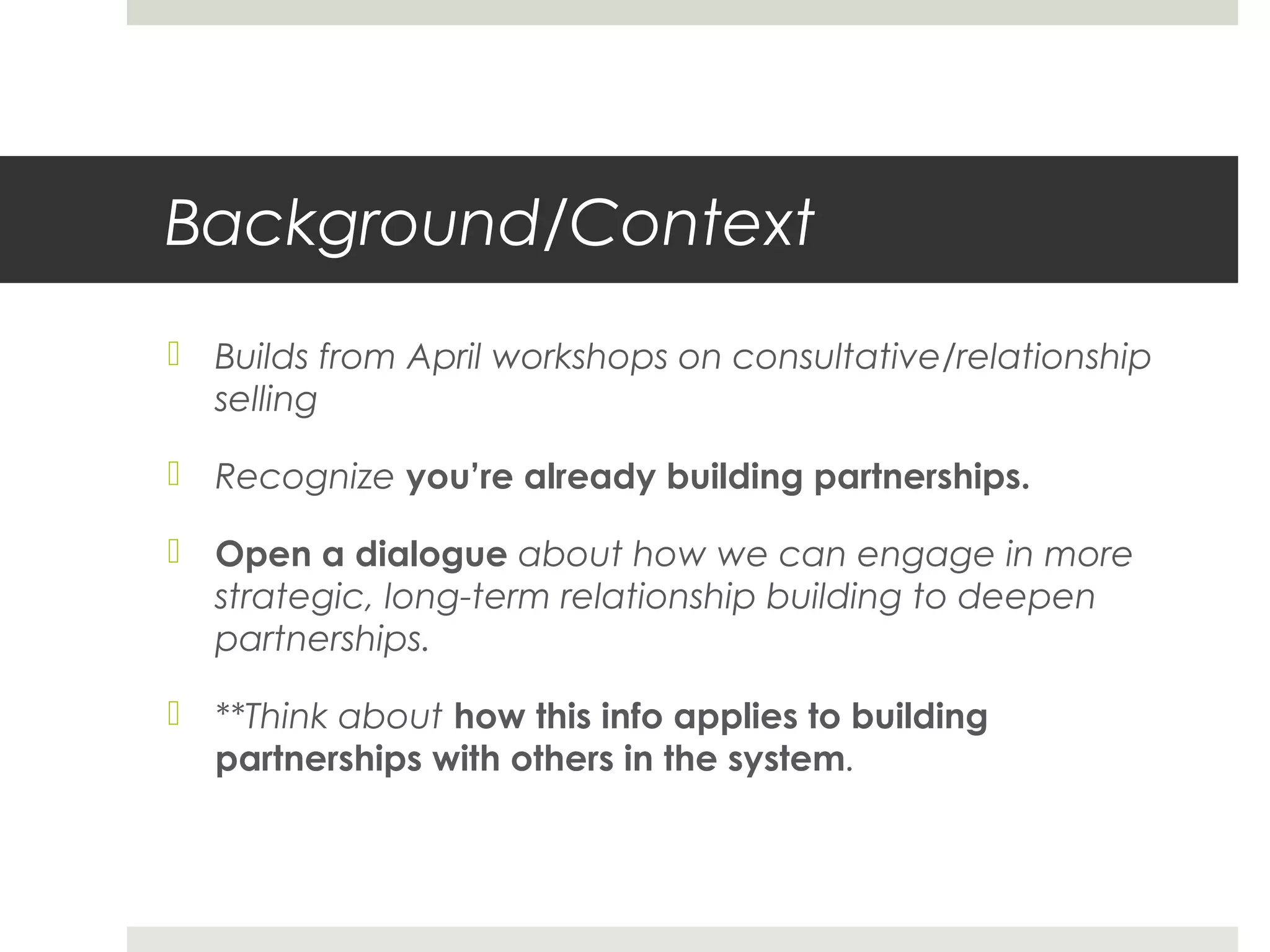 Background/Context
 Builds from April workshops on consultative/relationship
selling
 Recognize you’re already building partnerships.
 Open a dialogue about how we can engage in more
strategic, long-term relationship building to deepen
partnerships.
 **Think about how this info applies to building
partnerships with others in the system.
 