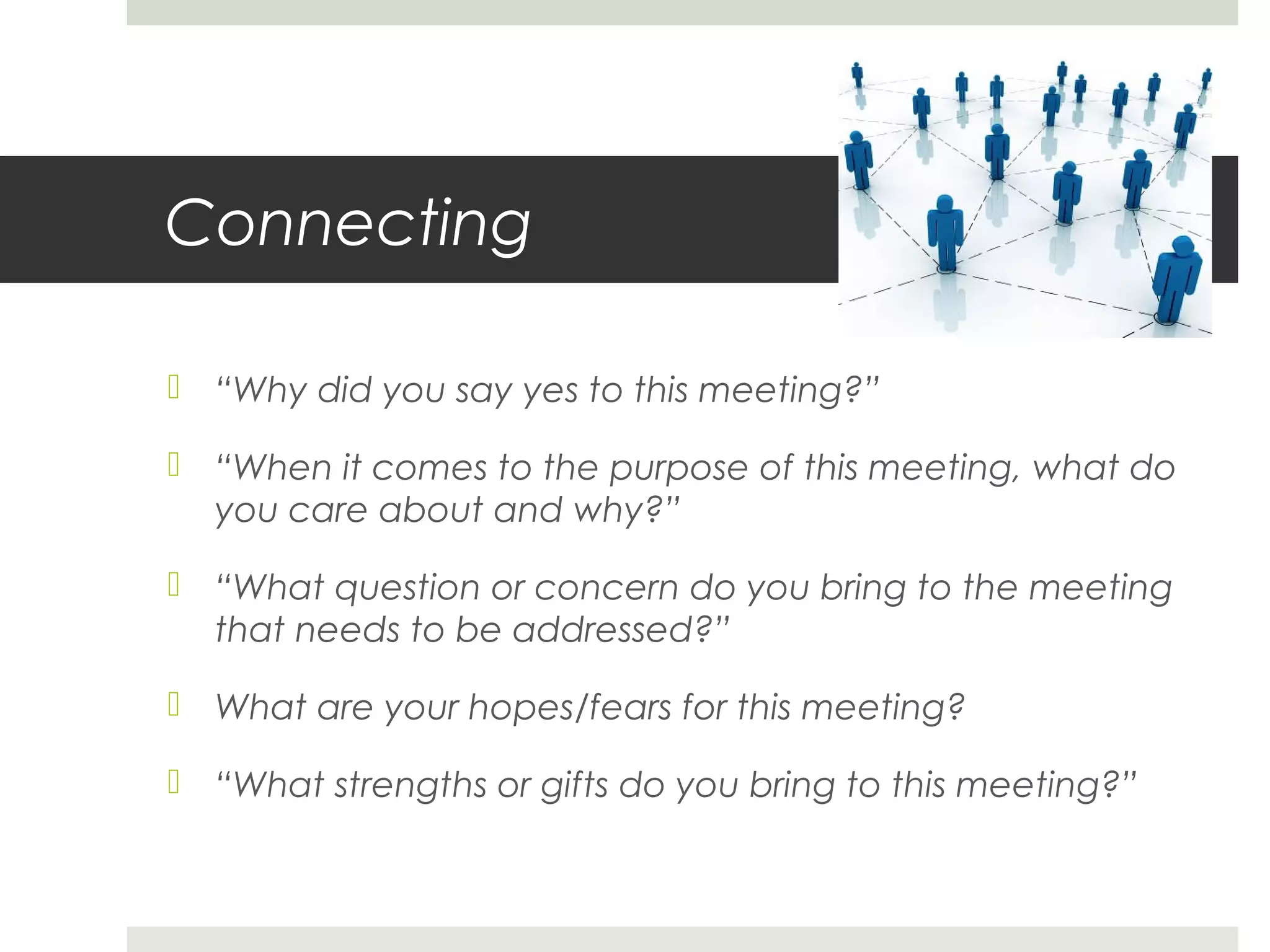 Connecting
 “Why did you say yes to this meeting?”
 “When it comes to the purpose of this meeting, what do
you care about and why?”
 “What question or concern do you bring to the meeting
that needs to be addressed?”
 What are your hopes/fears for this meeting?
 “What strengths or gifts do you bring to this meeting?”
 