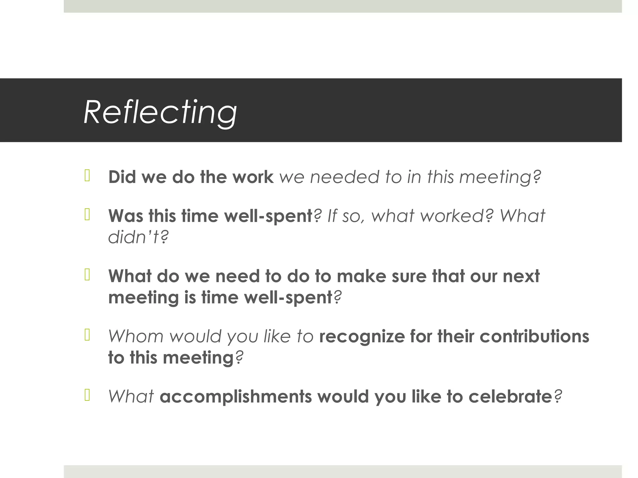 Reflecting
 Did we do the work we needed to in this meeting?
 Was this time well-spent? If so, what worked? What
didn’t?
 What do we need to do to make sure that our next
meeting is time well-spent?
 Whom would you like to recognize for their contributions
to this meeting?
 What accomplishments would you like to celebrate?
 