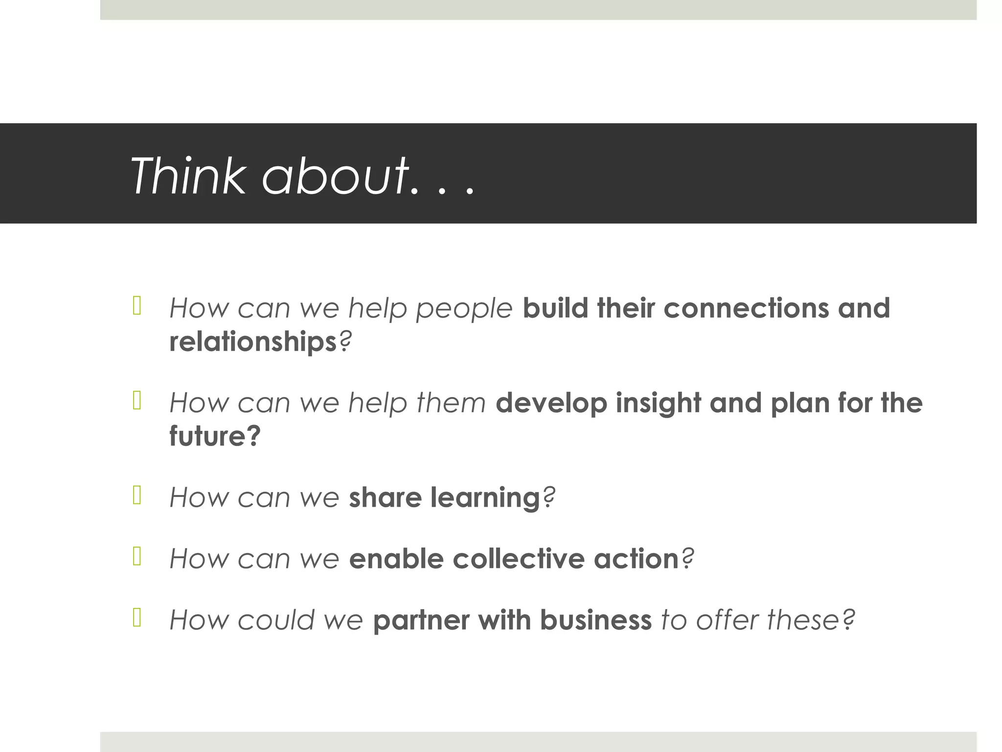 Think about. . .
 How can we help people build their connections and
relationships?
 How can we help them develop insight and plan for the
future?
 How can we share learning?
 How can we enable collective action?
 How could we partner with business to offer these?
 