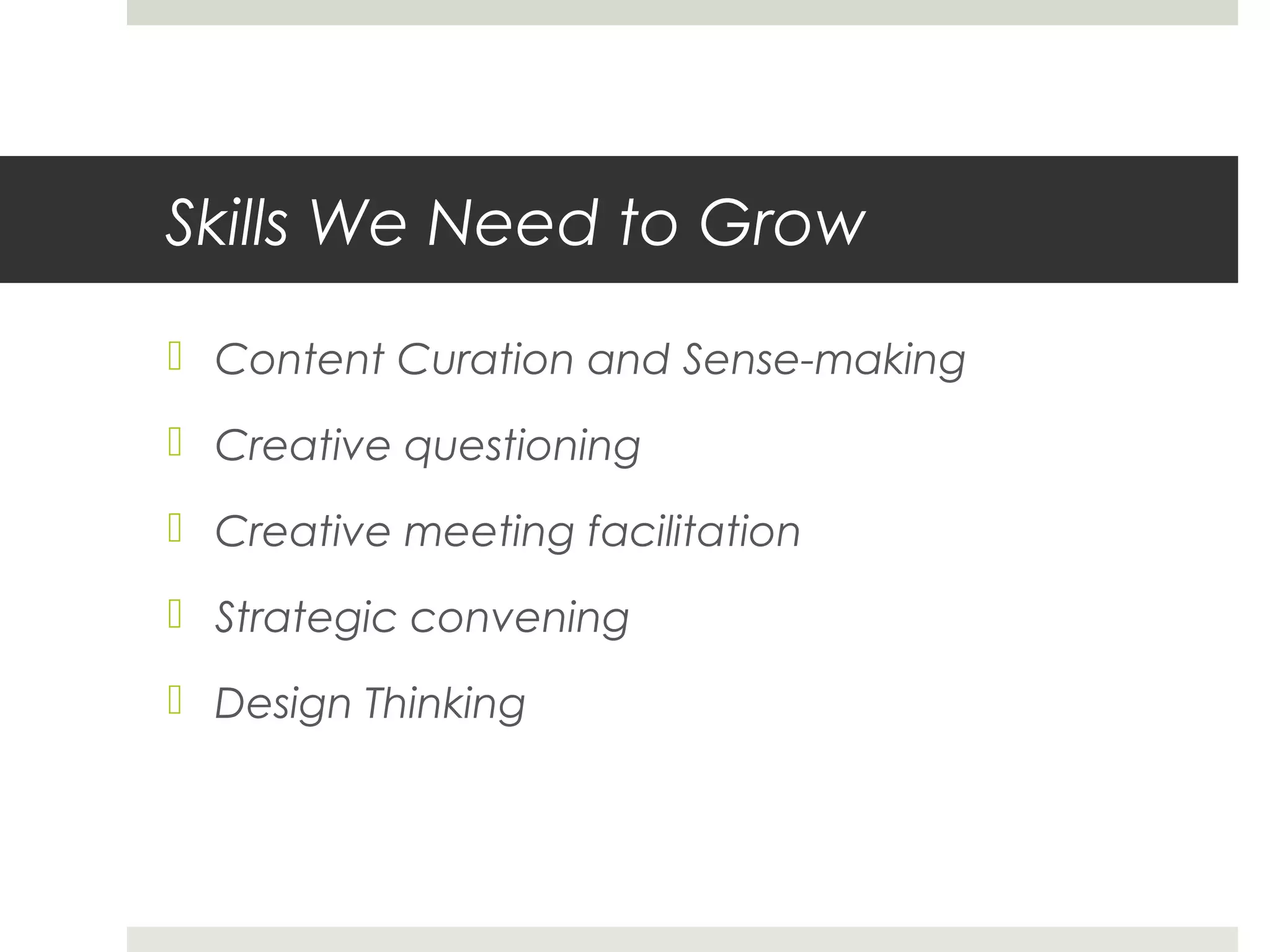 Skills We Need to Grow
 Content Curation and Sense-making
 Creative questioning
 Creative meeting facilitation
 Strategic convening
 Design Thinking
 