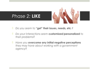 Phase 2: LIKE
 Do you seem to “get” their issues, needs, etc.?
 Do your interactions seem customized/personalized to
their problems?
 Have you overcome any initial negative perceptions
they may have about working with a government
agency?
 