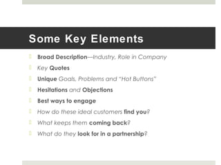 Some Key Elements
 Broad Description—Industry, Role in Company
 Key Quotes
 Unique Goals, Problems and “Hot Buttons”
 Hesitations and Objections
 Best ways to engage
 How do these ideal customers find you?
 What keeps them coming back?
 What do they look for in a partnership?
 