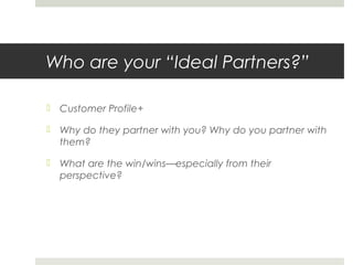 Who are your “Ideal Partners?”
 Customer Profile+
 Why do they partner with you? Why do you partner with
them?
 What are the win/wins—especially from their
perspective?
 