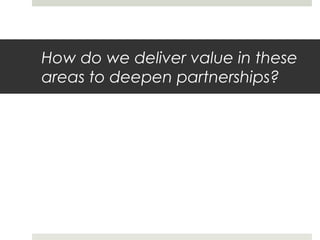How do we deliver value in these
areas to deepen partnerships?
 