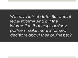 We have lots of data. But does it
really inform? And is it the
information that helps business
partners make more informed
decisions about their businesses?
 