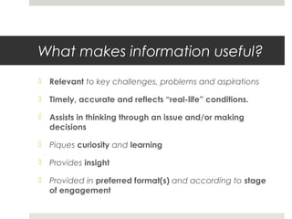 What makes information useful?
 Relevant to key challenges, problems and aspirations
 Timely, accurate and reflects “real-life” conditions.
 Assists in thinking through an issue and/or making
decisions
 Piques curiosity and learning
 Provides insight
 Provided in preferred format(s) and according to stage
of engagement
 