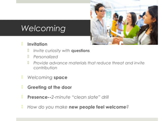 Welcoming
 Invitation
 Invite curiosity with questions
 Personalized
 Provide advance materials that reduce threat and invite
contribution
 Welcoming space
 Greeting at the door
 Presence--2-minute “clean slate” drill
 How do you make new people feel welcome?
 