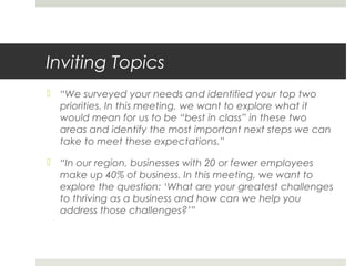 Inviting Topics
 “We surveyed your needs and identified your top two
priorities. In this meeting, we want to explore what it
would mean for us to be “best in class” in these two
areas and identify the most important next steps we can
take to meet these expectations.”
 “In our region, businesses with 20 or fewer employees
make up 40% of business. In this meeting, we want to
explore the question: ‘What are your greatest challenges
to thriving as a business and how can we help you
address those challenges?’”
 