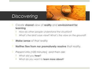 Discovering
 Create shared view of reality and environment for
learning
 How do other people understand the situation?
 What’s the bird’s eye view? What’s the view on the ground?
 Make sense of that reality
 Neither flee from nor prematurely resolve that reality.
 Present info (<20 minutes) and then ask:
 What did you hear?
 What do you want to learn more about?
 