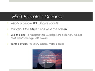 Elicit People’s Dreams
 What do people REALLY care about?
 Talk about the future as if it were the present.
 Use the arts—engaging the 5 senses creates new visions
that don’t emerge otherwise.
 Take a break—Gallery walks, Walk & Talks
 
