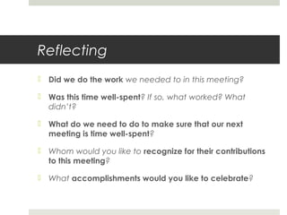 Reflecting
 Did we do the work we needed to in this meeting?
 Was this time well-spent? If so, what worked? What
didn’t?
 What do we need to do to make sure that our next
meeting is time well-spent?
 Whom would you like to recognize for their contributions
to this meeting?
 What accomplishments would you like to celebrate?
 